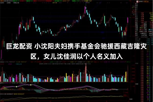 巨龙配资 小沈阳夫妇携手基金会驰援西藏吉隆灾区，女儿沈佳润以个人名义加入